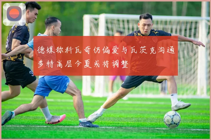 德媒称科瓦奇仍偏爱与瓦茨克沟通多特高层今夏或将调整