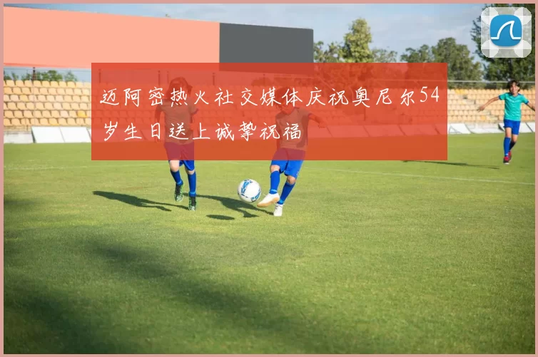 迈阿密热火社交媒体庆祝奥尼尔54岁生日送上诚挚祝福