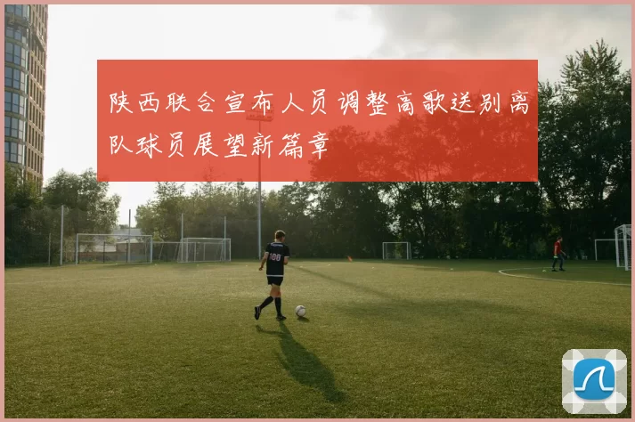 陕西联合宣布人员调整高歌送别离队球员展望新篇章