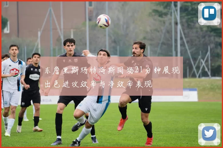 东詹里斯玛特海斯同场21分钟展现出色进攻效率与净效率表现