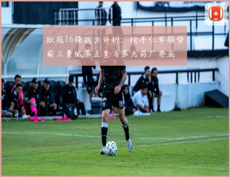 欧冠16强战力评析：枪手仁军强势前三曼城第五皇马第九药厂垫底