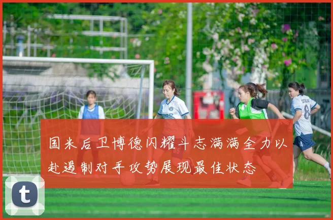 国米后卫博德闪耀斗志满满全力以赴遏制对手攻势展现最佳状态