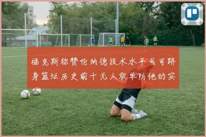 福克斯称赞伦纳德技术水平或可跻身篮坛历史前十无人敢单防他的实力