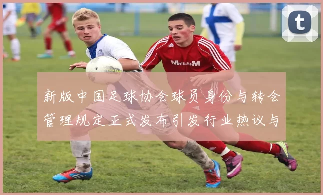 新版中国足球协会球员身份与转会管理规定正式发布引发行业热议与期待