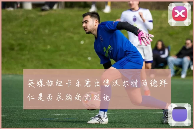 英媒称纽卡乐意出售沃尔特马德拜仁是否求购尚无定论