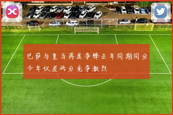 巴萨与皇马再度争锋去年同期同分今年仅差两分竞争激烈