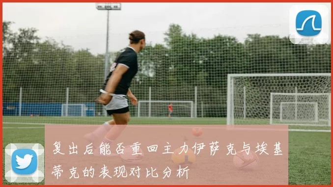 复出后能否重回主力伊萨克与埃基蒂克的表现对比分析