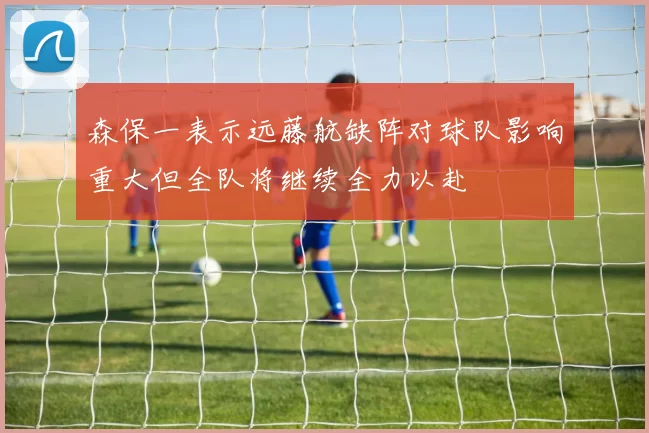 森保一表示远藤航缺阵对球队影响重大但全队将继续全力以赴