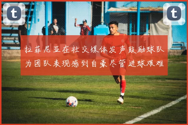 拉菲尼亚在社交媒体发声鼓励球队为团队表现感到自豪尽管进球艰难