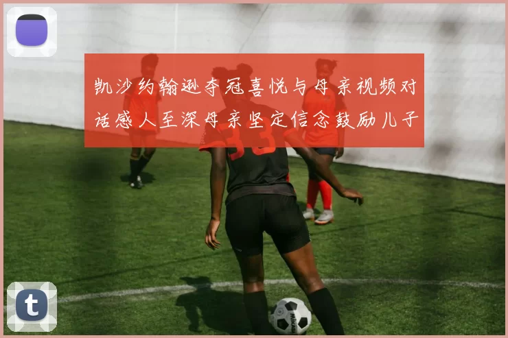 凯沙约翰逊夺冠喜悦与母亲视频对话感人至深母亲坚定信念鼓励儿子追梦