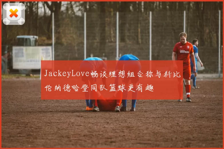 JackeyLove畅谈理想组合称与科比伦纳德哈登同队篮球更有趣