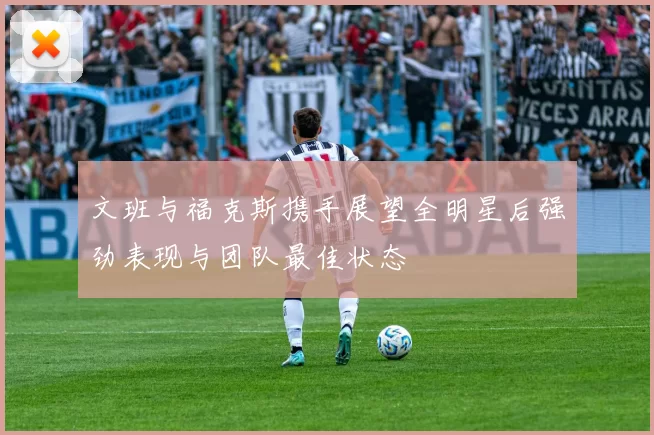 文班与福克斯携手展望全明星后强劲表现与团队最佳状态