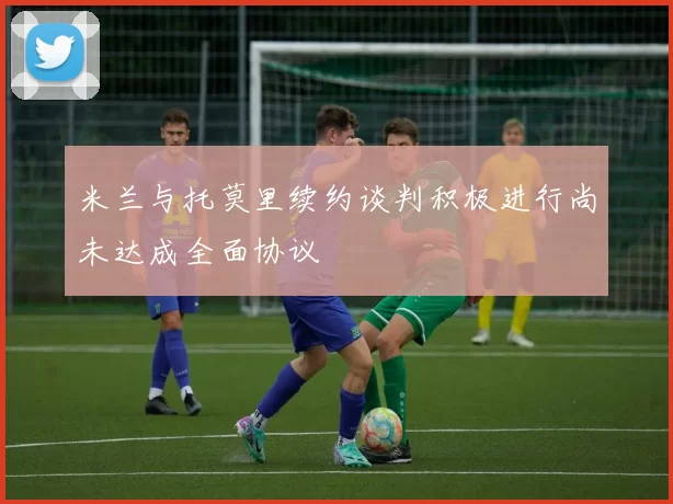 米兰与托莫里续约谈判积极进行尚未达成全面协议