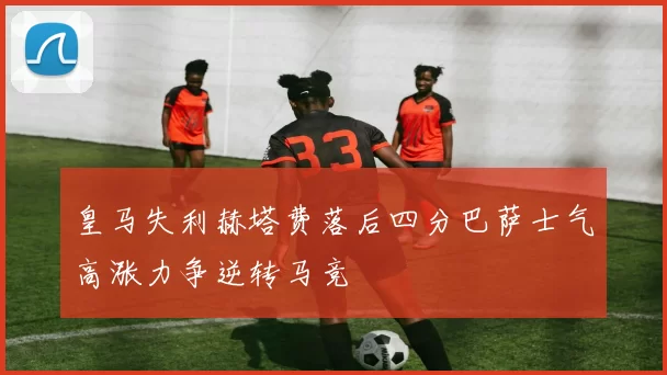 皇马失利赫塔费落后四分巴萨士气高涨力争逆转马竞