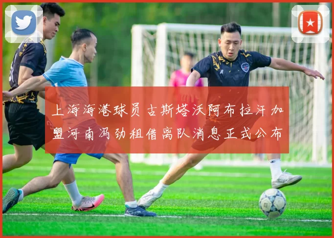上海海港球员古斯塔沃阿布拉汗加盟河南冯劲租借离队消息正式公布