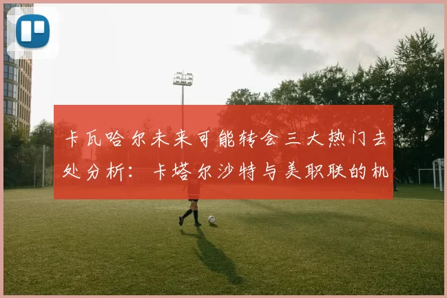 卡瓦哈尔未来可能转会三大热门去处分析：卡塔尔沙特与美职联的机会