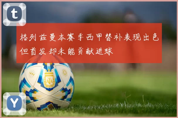 格列兹曼本赛季西甲替补表现出色但首发却未能贡献进球