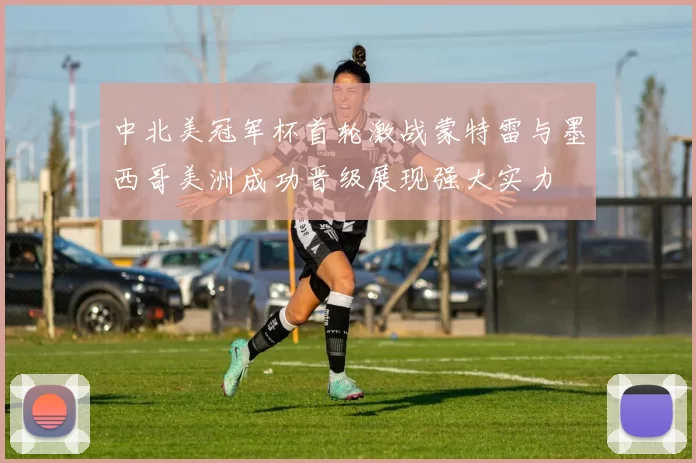中北美冠军杯首轮激战蒙特雷与墨西哥美洲成功晋级展现强大实力