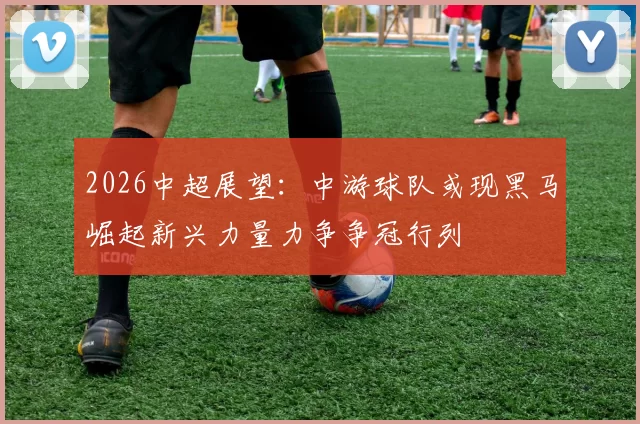2026中超展望：中游球队或现黑马崛起新兴力量力争争冠行列