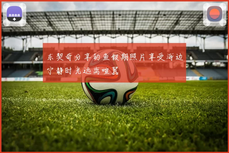 东契奇分享钓鱼假期照片享受海边宁静时光远离喧嚣