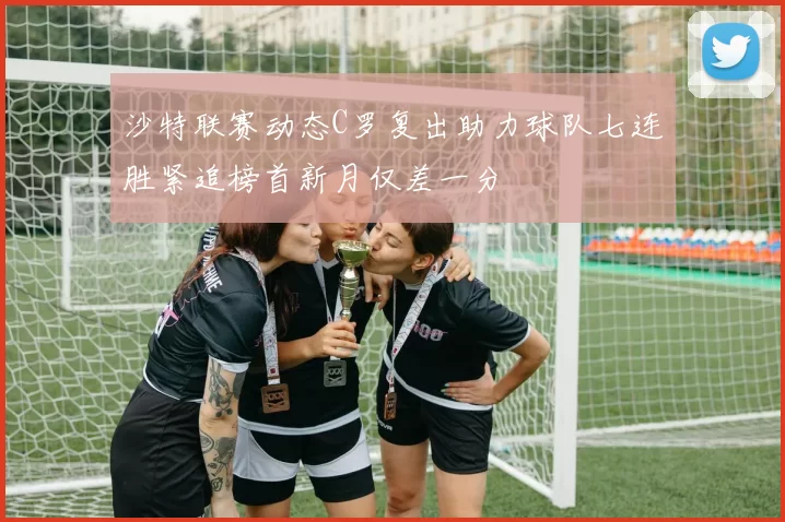 沙特联赛动态C罗复出助力球队七连胜紧追榜首新月仅差一分