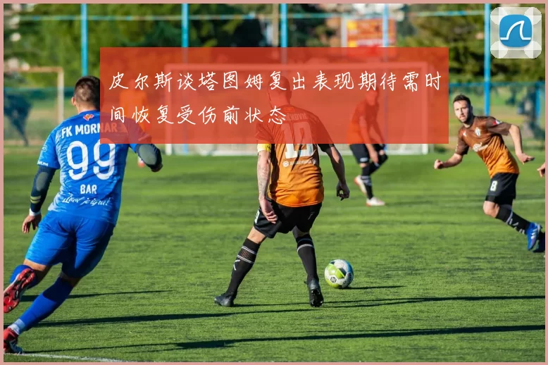 皮尔斯谈塔图姆复出表现期待需时间恢复受伤前状态